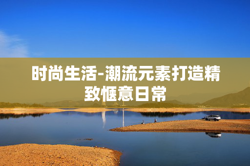 时尚生活-潮流元素打造精致惬意日常 时尚生活-潮流元素打造精致惬意日常