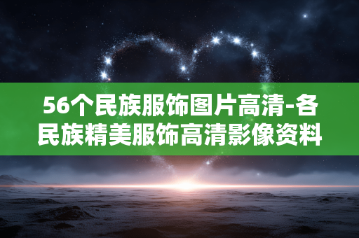 56个民族服饰图片高清-各民族精美服饰高清影像资料展示 56个民族服饰图片高清-各民族精美服饰高清影像资料展示