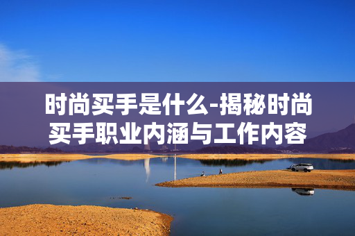 时尚买手是什么-揭秘时尚买手职业内涵与工作内容 时尚买手是什么-揭秘时尚买手职业内涵与工作内容