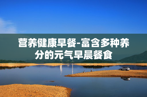 营养健康早餐-富含多种养分的元气早晨餐食 营养健康早餐-富含多种养分的元气早晨餐食