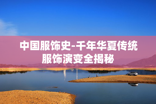 中国服饰史-千年华夏传统服饰演变全揭秘 中国服饰史-千年华夏传统服饰演变全揭秘