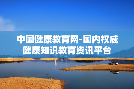 中国健康教育网-国内权威健康知识教育资讯平台 中国健康教育网-国内权威健康知识教育资讯平台