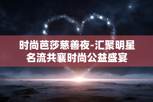 时尚芭莎慈善夜-汇聚明星名流共襄时尚公益盛宴 时尚芭莎慈善夜-汇聚明星名流共襄时尚公益盛宴