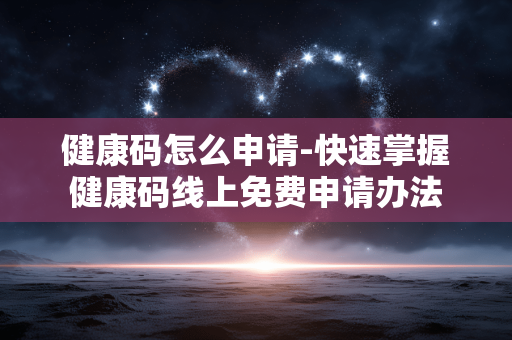 健康码怎么申请-快速掌握健康码线上免费申请办法 健康码怎么申请-快速掌握健康码线上免费申请办法