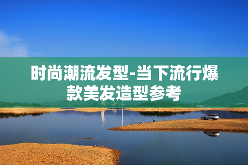 时尚潮流发型-当下流行爆款美发造型参考