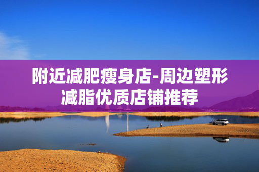 附近减肥瘦身店-周边塑形减脂优质店铺推荐 附近减肥瘦身店-周边塑形减脂优质店铺推荐