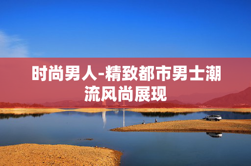 时尚男人-精致都市男士潮流风尚展现