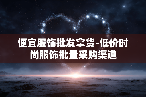 便宜服饰批发拿货-低价时尚服饰批量采购渠道 便宜服饰批发拿货-低价时尚服饰批量采购渠道