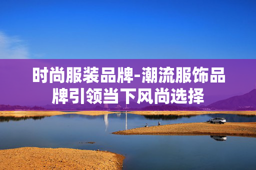 时尚服装品牌-潮流服饰品牌引领当下风尚选择 时尚服装品牌-潮流服饰品牌引领当下风尚选择