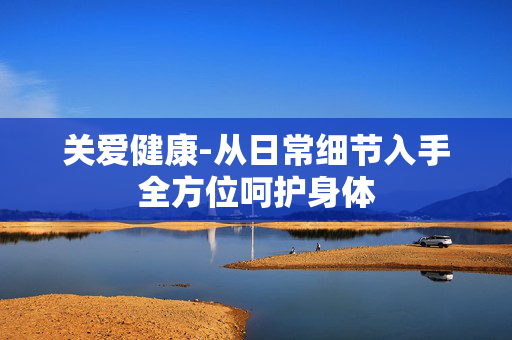 关爱健康-从日常细节入手全方位呵护身体