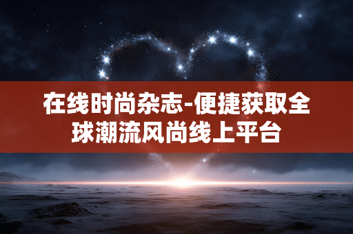 在线时尚杂志-便捷获取全球潮流风尚线上平台