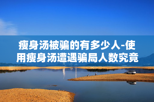 瘦身汤被骗的有多少人-使用瘦身汤遭遇骗局人数究竟几何