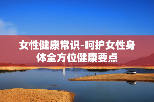 女性健康常识-呵护女性身体全方位健康要点