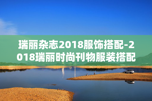 瑞丽杂志2018服饰搭配-2018瑞丽时尚刊物服装搭配精选 瑞丽杂志2018服饰搭配-2018瑞丽时尚刊物服装搭配精选