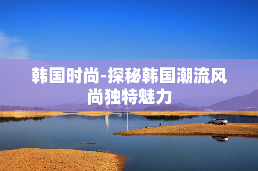 韩国时尚-探秘韩国潮流风尚独特魅力