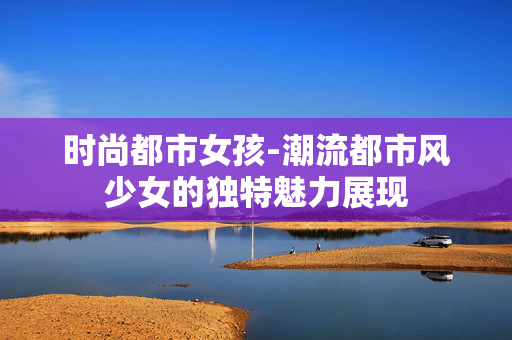 时尚都市女孩-潮流都市风少女的独特魅力展现 时尚都市女孩-潮流都市风少女的独特魅力展现