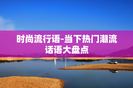 时尚流行语-当下热门潮流话语大盘点 时尚流行语-当下热门潮流话语大盘点