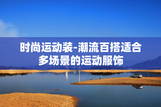 时尚运动装-潮流百搭适合多场景的运动服饰 时尚运动装-潮流百搭适合多场景的运动服饰