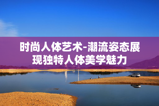 时尚人体艺术-潮流姿态展现独特人体美学魅力 时尚人体艺术-潮流姿态展现独特人体美学魅力