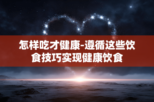 怎样吃才健康-遵循这些饮食技巧实现健康饮食 怎样吃才健康-遵循这些饮食技巧实现健康饮食