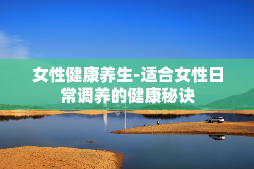 女性健康养生-适合女性日常调养的健康秘诀 女性健康养生-适合女性日常调养的健康秘诀