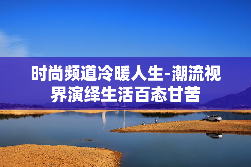 时尚频道冷暖人生-潮流视界演绎生活百态甘苦 时尚频道冷暖人生-潮流视界演绎生活百态甘苦