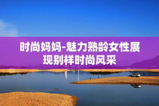 时尚妈妈-魅力熟龄女性展现别样时尚风采 时尚妈妈-魅力熟龄女性展现别样时尚风采