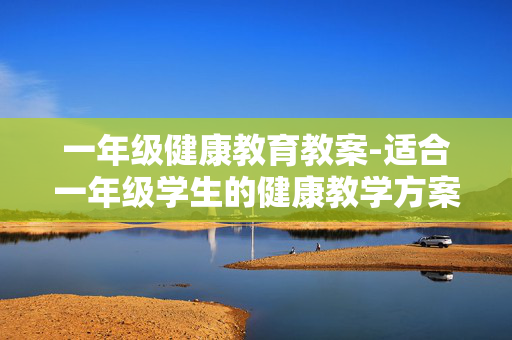 一年级健康教育教案-适合一年级学生的健康教学方案设计 一年级健康教育教案-适合一年级学生的健康教学方案设计