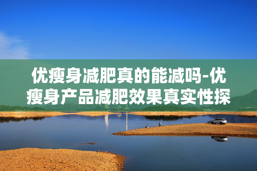 优瘦身减肥真的能减吗-优瘦身产品减肥效果真实性探究 优瘦身减肥真的能减吗-优瘦身产品减肥效果真实性探究