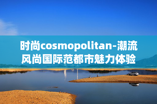 时尚cosmopolitan-潮流风尚国际范都市魅力体验 时尚cosmopolitan-潮流风尚国际范都市魅力体验