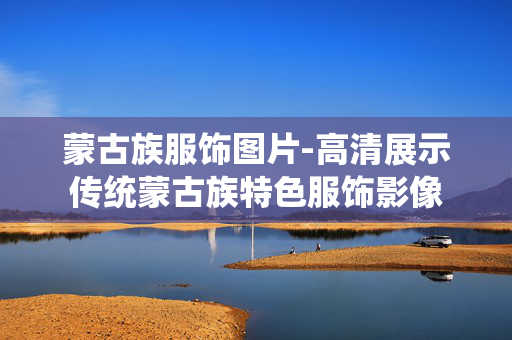 蒙古族服饰图片-高清展示传统蒙古族特色服饰影像 蒙古族服饰图片-高清展示传统蒙古族特色服饰影像