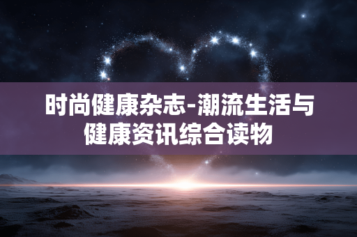 时尚健康杂志-潮流生活与健康资讯综合读物 时尚健康杂志-潮流生活与健康资讯综合读物