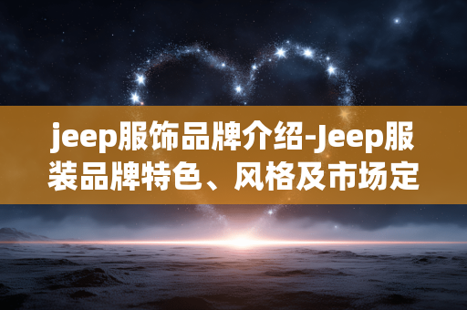 jeep服饰品牌介绍-Jeep服装品牌特色、风格及市场定位揭秘 jeep服饰品牌介绍-Jeep服装品牌特色、风格及市场定位揭秘