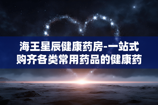 海王星辰健康药房-一站式购齐各类常用药品的健康药房 海王星辰健康药房-一站式购齐各类常用药品的健康药房