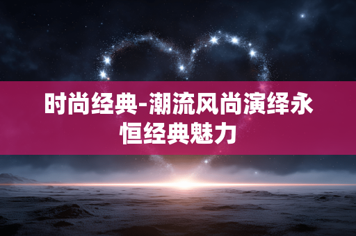 时尚经典-潮流风尚演绎永恒经典魅力 时尚经典-潮流风尚演绎永恒经典魅力