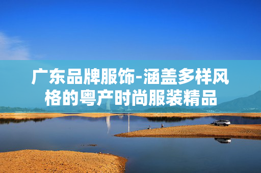 广东品牌服饰-涵盖多样风格的粤产时尚服装精品 广东品牌服饰-涵盖多样风格的粤产时尚服装精品