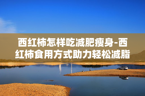 西红柿怎样吃减肥瘦身-西红柿食用方式助力轻松减脂塑形 西红柿怎样吃减肥瘦身-西红柿食用方式助力轻松减脂塑形