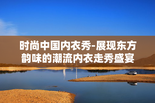 时尚中国内衣秀-展现东方韵味的潮流内衣走秀盛宴