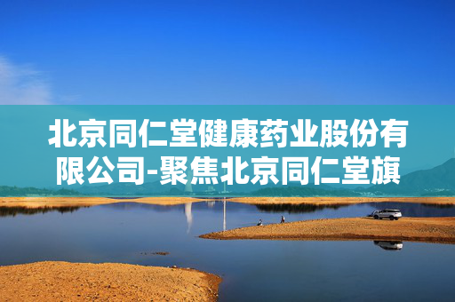 北京同仁堂健康药业股份有限公司-聚焦北京同仁堂旗下健康药业业务详情