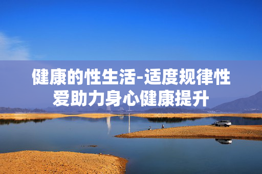 健康的性生活-适度规律性爱助力身心健康提升 健康的性生活-适度规律性爱助力身心健康提升