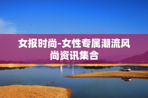 女报时尚-女性专属潮流风尚资讯集合