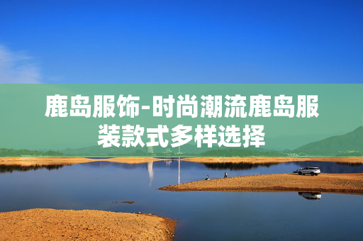 鹿岛服饰-时尚潮流鹿岛服装款式多样选择 鹿岛服饰-时尚潮流鹿岛服装款式多样选择