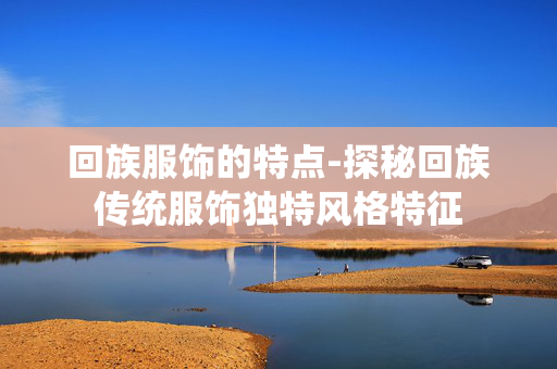 回族服饰的特点-探秘回族传统服饰独特风格特征 回族服饰的特点-探秘回族传统服饰独特风格特征