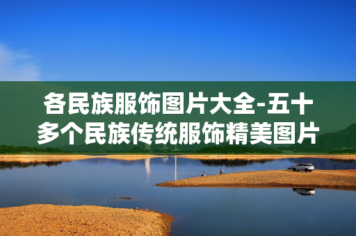 各民族服饰图片大全-五十多个民族传统服饰精美图片集萃