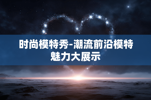 时尚模特秀-潮流前沿模特魅力大展示 时尚模特秀-潮流前沿模特魅力大展示