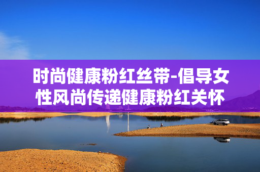 时尚健康粉红丝带-倡导女性风尚传递健康粉红关怀 时尚健康粉红丝带-倡导女性风尚传递健康粉红关怀