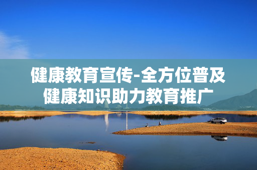健康教育宣传-全方位普及健康知识助力教育推广 健康教育宣传-全方位普及健康知识助力教育推广