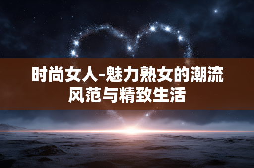 时尚女人-魅力熟女的潮流风范与精致生活 时尚女人-魅力熟女的潮流风范与精致生活