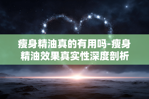 瘦身精油真的有用吗-瘦身精油效果真实性深度剖析 瘦身精油真的有用吗-瘦身精油效果真实性深度剖析