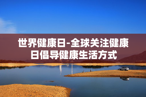 世界健康日-全球关注健康日倡导健康生活方式 世界健康日-全球关注健康日倡导健康生活方式